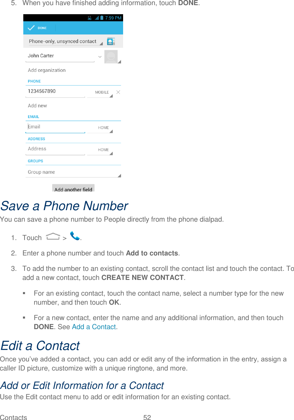 Contacts  52   5.  When you have finished adding information, touch DONE.  Save a Phone Number You can save a phone number to People directly from the phone dialpad. 1.  Touch   &gt;  . 2.  Enter a phone number and touch Add to contacts. 3.  To add the number to an existing contact, scroll the contact list and touch the contact. To add a new contact, touch CREATE NEW CONTACT.   For an existing contact, touch the contact name, select a number type for the new number, and then touch OK.   For a new contact, enter the name and any additional information, and then touch DONE. See Add a Contact. Edit a Contact Once you‟ve added a contact, you can add or edit any of the information in the entry, assign a caller ID picture, customize with a unique ringtone, and more. Add or Edit Information for a Contact Use the Edit contact menu to add or edit information for an existing contact. 
