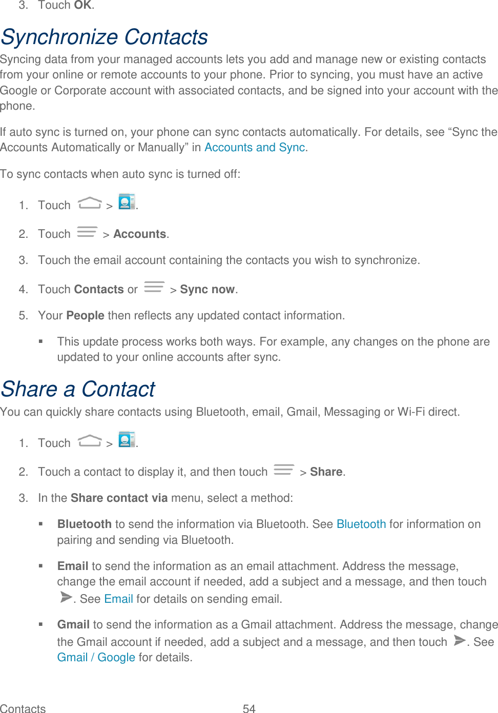 Contacts  54   3.  Touch OK. Synchronize Contacts Syncing data from your managed accounts lets you add and manage new or existing contacts from your online or remote accounts to your phone. Prior to syncing, you must have an active Google or Corporate account with associated contacts, and be signed into your account with the phone. If auto sync is turned on, your phone can sync contacts automatically. For details, see “Sync the Accounts Automatically or Manually” in Accounts and Sync. To sync contacts when auto sync is turned off: 1.  Touch   &gt;  . 2.  Touch   &gt; Accounts. 3.  Touch the email account containing the contacts you wish to synchronize. 4.  Touch Contacts or   &gt; Sync now. 5.  Your People then reflects any updated contact information.   This update process works both ways. For example, any changes on the phone are updated to your online accounts after sync. Share a Contact You can quickly share contacts using Bluetooth, email, Gmail, Messaging or Wi-Fi direct. 1.  Touch   &gt;  . 2.  Touch a contact to display it, and then touch   &gt; Share. 3.  In the Share contact via menu, select a method:  Bluetooth to send the information via Bluetooth. See Bluetooth for information on pairing and sending via Bluetooth.  Email to send the information as an email attachment. Address the message, change the email account if needed, add a subject and a message, and then touch . See Email for details on sending email.  Gmail to send the information as a Gmail attachment. Address the message, change the Gmail account if needed, add a subject and a message, and then touch  . See Gmail / Google for details. 