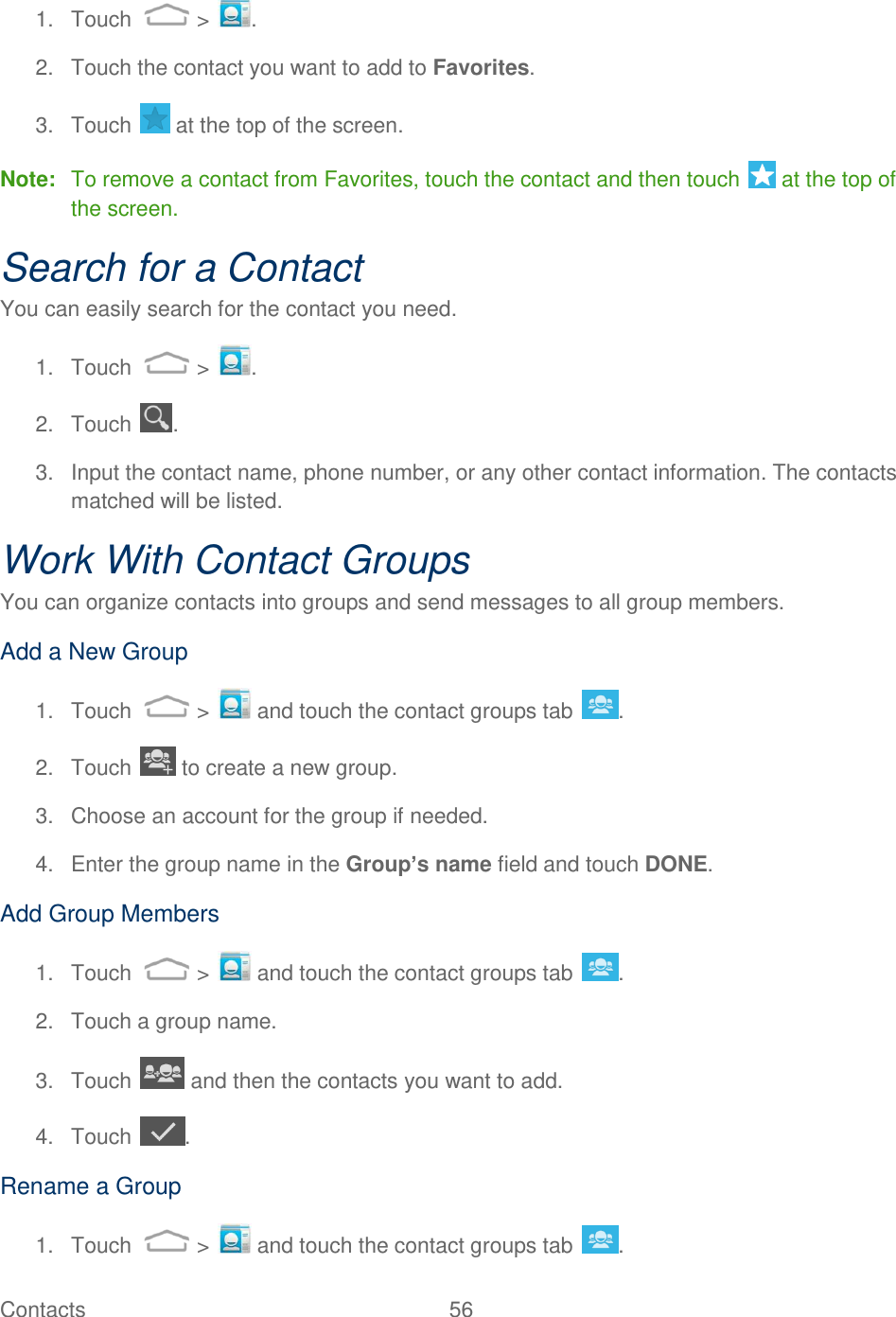 Contacts  56   1.  Touch   &gt;  . 2.  Touch the contact you want to add to Favorites. 3.  Touch   at the top of the screen. Note:  To remove a contact from Favorites, touch the contact and then touch   at the top of the screen. Search for a Contact You can easily search for the contact you need. 1.  Touch   &gt;  . 2.  Touch  . 3.  Input the contact name, phone number, or any other contact information. The contacts matched will be listed. Work With Contact Groups You can organize contacts into groups and send messages to all group members. Add a New Group 1.  Touch   &gt;   and touch the contact groups tab  . 2.  Touch   to create a new group. 3.  Choose an account for the group if needed. 4.  Enter the group name in the Group’s name field and touch DONE. Add Group Members 1.  Touch   &gt;   and touch the contact groups tab  . 2.  Touch a group name. 3.  Touch   and then the contacts you want to add. 4.  Touch  . Rename a Group 1.  Touch   &gt;   and touch the contact groups tab  . 