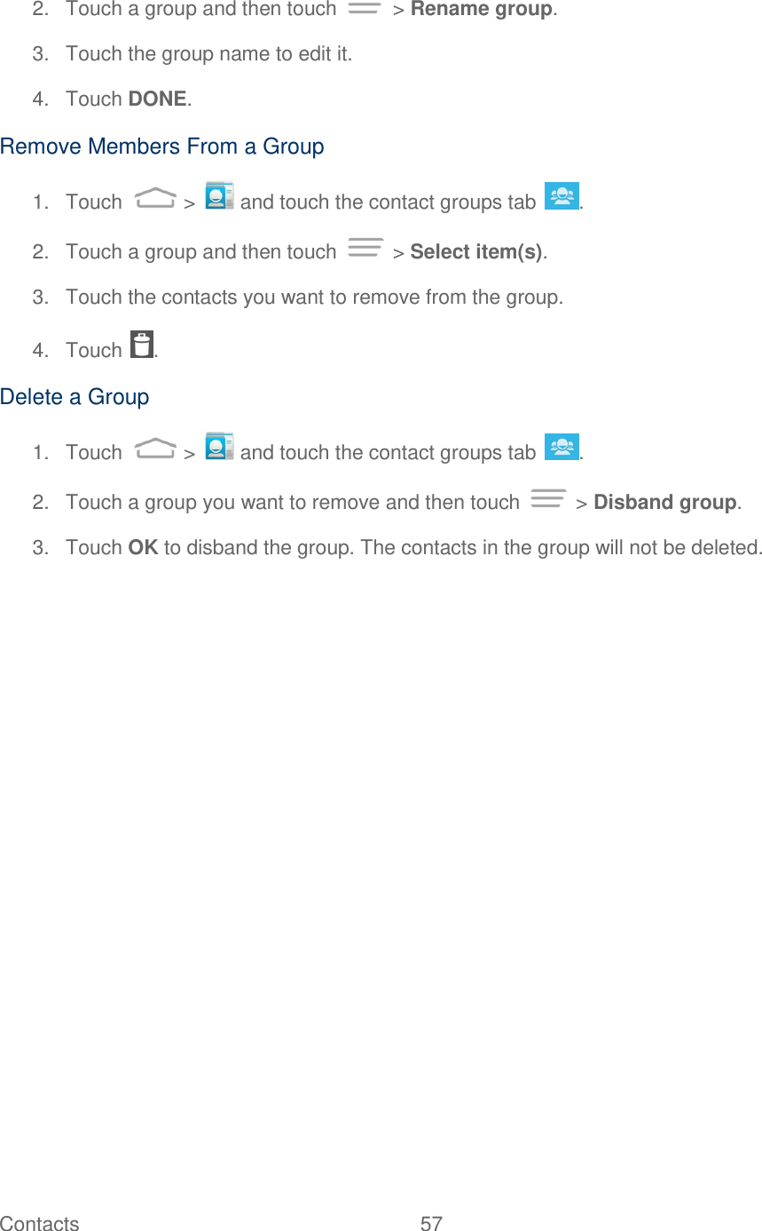 Contacts  57   2.  Touch a group and then touch   &gt; Rename group. 3.  Touch the group name to edit it.  4.  Touch DONE. Remove Members From a Group 1.  Touch   &gt;   and touch the contact groups tab  . 2.  Touch a group and then touch   &gt; Select item(s). 3.  Touch the contacts you want to remove from the group. 4.  Touch  . Delete a Group 1.  Touch   &gt;   and touch the contact groups tab  . 2.  Touch a group you want to remove and then touch   &gt; Disband group. 3.  Touch OK to disband the group. The contacts in the group will not be deleted. 
