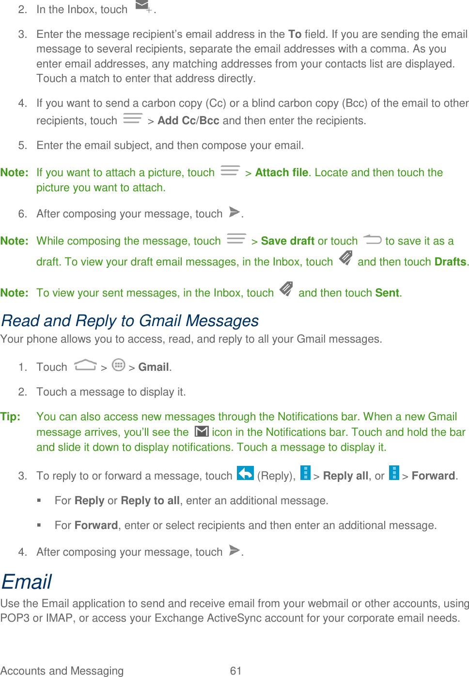 Accounts and Messaging  61   2.  In the Inbox, touch  . 3. Enter the message recipient‟s email address in the To field. If you are sending the email message to several recipients, separate the email addresses with a comma. As you enter email addresses, any matching addresses from your contacts list are displayed. Touch a match to enter that address directly. 4.  If you want to send a carbon copy (Cc) or a blind carbon copy (Bcc) of the email to other recipients, touch   &gt; Add Cc/Bcc and then enter the recipients. 5.  Enter the email subject, and then compose your email. Note:  If you want to attach a picture, touch   &gt; Attach file. Locate and then touch the picture you want to attach. 6.  After composing your message, touch  . Note:  While composing the message, touch   &gt; Save draft or touch   to save it as a draft. To view your draft email messages, in the Inbox, touch   and then touch Drafts. Note:  To view your sent messages, in the Inbox, touch   and then touch Sent. Read and Reply to Gmail Messages Your phone allows you to access, read, and reply to all your Gmail messages. 1.  Touch   &gt;   &gt; Gmail. 2.  Touch a message to display it. Tip:  You can also access new messages through the Notifications bar. When a new Gmail message arrives, you‟ll see the   icon in the Notifications bar. Touch and hold the bar and slide it down to display notifications. Touch a message to display it.   3.  To reply to or forward a message, touch   (Reply),   &gt; Reply all, or   &gt; Forward.   For Reply or Reply to all, enter an additional message.   For Forward, enter or select recipients and then enter an additional message. 4.  After composing your message, touch  . Email Use the Email application to send and receive email from your webmail or other accounts, using POP3 or IMAP, or access your Exchange ActiveSync account for your corporate email needs. 