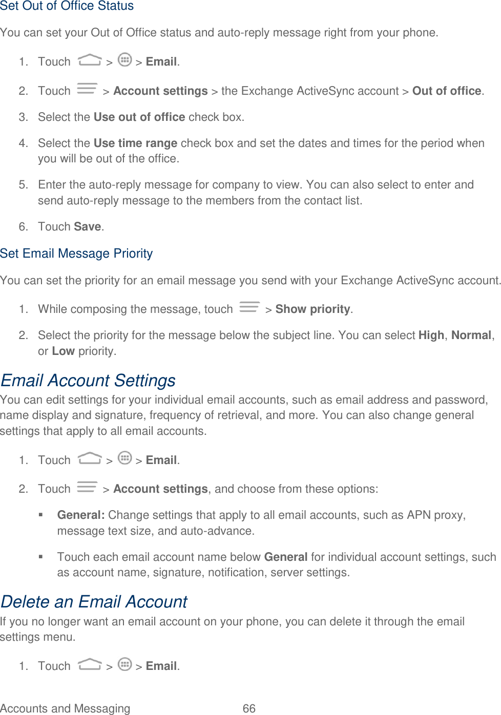 Accounts and Messaging  66   Set Out of Office Status You can set your Out of Office status and auto-reply message right from your phone. 1.  Touch   &gt;   &gt; Email. 2.  Touch   &gt; Account settings &gt; the Exchange ActiveSync account &gt; Out of office. 3.  Select the Use out of office check box. 4.  Select the Use time range check box and set the dates and times for the period when you will be out of the office. 5.  Enter the auto-reply message for company to view. You can also select to enter and send auto-reply message to the members from the contact list. 6.  Touch Save. Set Email Message Priority You can set the priority for an email message you send with your Exchange ActiveSync account. 1.  While composing the message, touch   &gt; Show priority. 2.  Select the priority for the message below the subject line. You can select High, Normal, or Low priority. Email Account Settings You can edit settings for your individual email accounts, such as email address and password, name display and signature, frequency of retrieval, and more. You can also change general settings that apply to all email accounts. 1.  Touch   &gt;   &gt; Email. 2.  Touch   &gt; Account settings, and choose from these options:   General: Change settings that apply to all email accounts, such as APN proxy, message text size, and auto-advance.   Touch each email account name below General for individual account settings, such as account name, signature, notification, server settings. Delete an Email Account If you no longer want an email account on your phone, you can delete it through the email settings menu. 1.  Touch   &gt;   &gt; Email. 
