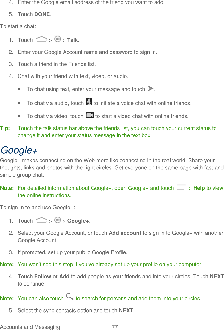 Accounts and Messaging  77   4.  Enter the Google email address of the friend you want to add.  5.  Touch DONE. To start a chat: 1.  Touch  &gt;   &gt; Talk. 2.  Enter your Google Account name and password to sign in. 3.  Touch a friend in the Friends list. 4.  Chat with your friend with text, video, or audio.   To chat using text, enter your message and touch  .   To chat via audio, touch   to initiate a voice chat with online friends.   To chat via video, touch   to start a video chat with online friends. Tip:  Touch the talk status bar above the friends list, you can touch your current status to change it and enter your status message in the text box. Google+ Google+ makes connecting on the Web more like connecting in the real world. Share your thoughts, links and photos with the right circles. Get everyone on the same page with fast and simple group chat. Note:  For detailed information about Google+, open Google+ and touch   &gt; Help to view the online instructions. To sign in to and use Google+: 1.  Touch   &gt;   &gt; Google+. 2.  Select your Google Account, or touch Add account to sign in to Google+ with another Google Account.  3.  If prompted, set up your public Google Profile.  Note:  You won&apos;t see this step if you&apos;ve already set up your profile on your computer. 4.  Touch Follow or Add to add people as your friends and into your circles. Touch NEXT to continue. Note:  You can also touch   to search for persons and add them into your circles. 5.  Select the sync contacts option and touch NEXT. 