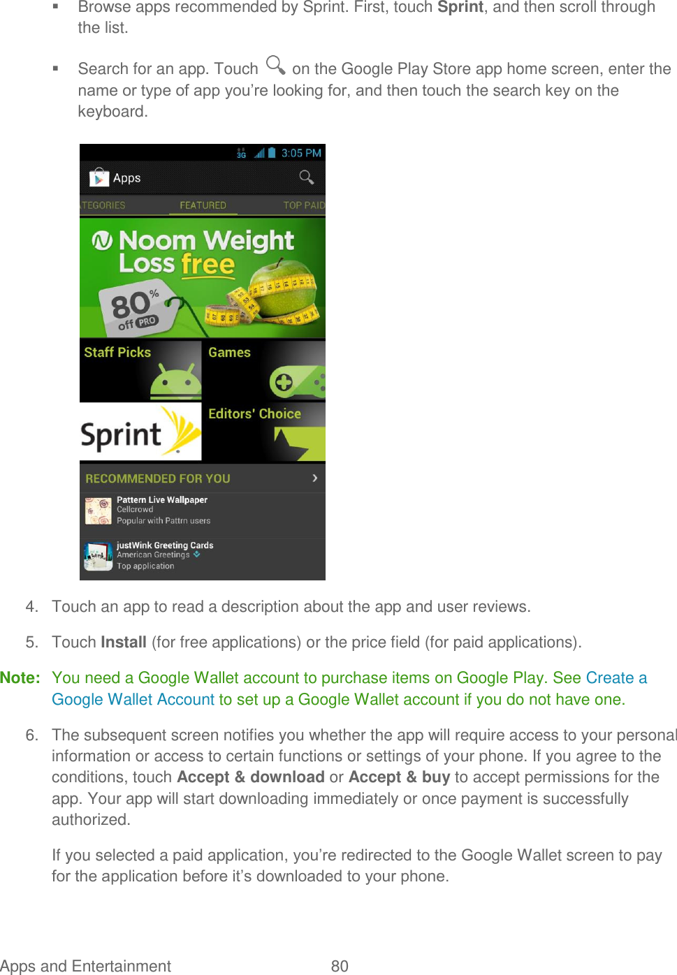 Apps and Entertainment  80     Browse apps recommended by Sprint. First, touch Sprint, and then scroll through the list.   Search for an app. Touch   on the Google Play Store app home screen, enter the name or type of app you‟re looking for, and then touch the search key on the keyboard.   4.  Touch an app to read a description about the app and user reviews. 5.  Touch Install (for free applications) or the price field (for paid applications). Note:  You need a Google Wallet account to purchase items on Google Play. See Create a Google Wallet Account to set up a Google Wallet account if you do not have one. 6.  The subsequent screen notifies you whether the app will require access to your personal information or access to certain functions or settings of your phone. If you agree to the conditions, touch Accept &amp; download or Accept &amp; buy to accept permissions for the app. Your app will start downloading immediately or once payment is successfully authorized. If you selected a paid application, you‟re redirected to the Google Wallet screen to pay for the application before it‟s downloaded to your phone. 
