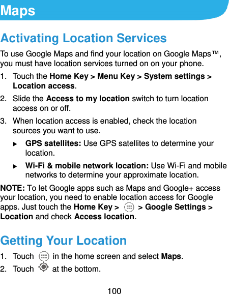  100 Maps Activating Location Services To use Google Maps and find your location on Google Maps™, you must have location services turned on on your phone. 1.  Touch the Home Key &gt; Menu Key &gt; System settings &gt; Location access. 2.  Slide the Access to my location switch to turn location access on or off. 3.  When location access is enabled, check the location sources you want to use.  GPS satellites: Use GPS satellites to determine your location.  Wi-Fi &amp; mobile network location: Use Wi-Fi and mobile networks to determine your approximate location. NOTE: To let Google apps such as Maps and Google+ access your location, you need to enable location access for Google apps. Just touch the Home Key &gt;   &gt; Google Settings &gt; Location and check Access location. Getting Your Location 1.  Touch    in the home screen and select Maps. 2.  Touch    at the bottom. 