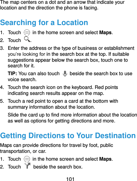  101 The map centers on a dot and an arrow that indicate your location and the direction the phone is facing. Searching for a Location 1.  Touch    in the home screen and select Maps. 2.  Touch  . 3.  Enter the address or the type of business or establishment you’re looking for in the search box at the top. If suitable suggestions appear below the search box, touch one to search for it. TIP: You can also touch    beside the search box to use voice search. 4.  Touch the search icon on the keyboard. Red points indicating search results appear on the map. 5.  Touch a red point to open a card at the bottom with summary information about the location. Slide the card up to find more information about the location as well as options for getting directions and more. Getting Directions to Your Destination Maps can provide directions for travel by foot, public transportation, or car. 1.  Touch    in the home screen and select Maps. 2.  Touch    beside the search box. 
