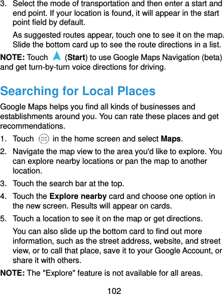  102 3.  Select the mode of transportation and then enter a start and end point. If your location is found, it will appear in the start point field by default. As suggested routes appear, touch one to see it on the map. Slide the bottom card up to see the route directions in a list. NOTE: Touch    (Start) to use Google Maps Navigation (beta) and get turn-by-turn voice directions for driving. Searching for Local Places Google Maps helps you find all kinds of businesses and establishments around you. You can rate these places and get recommendations. 1.  Touch    in the home screen and select Maps.   2.  Navigate the map view to the area you&apos;d like to explore. You can explore nearby locations or pan the map to another location. 3.  Touch the search bar at the top. 4.  Touch the Explore nearby card and choose one option in the new screen. Results will appear on cards. 5.  Touch a location to see it on the map or get directions. You can also slide up the bottom card to find out more information, such as the street address, website, and street view, or to call that place, save it to your Google Account, or share it with others. NOTE: The &quot;Explore&quot; feature is not available for all areas. 