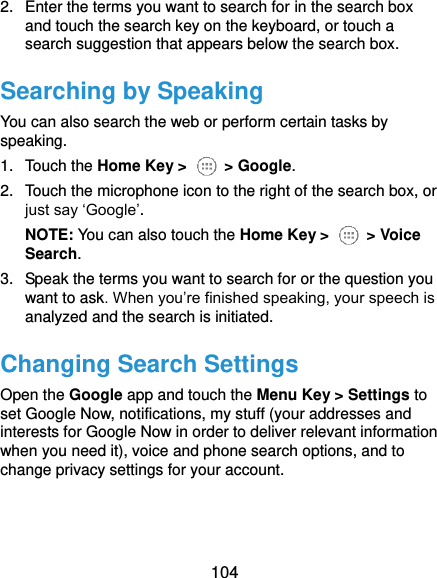  104 2.  Enter the terms you want to search for in the search box and touch the search key on the keyboard, or touch a search suggestion that appears below the search box. Searching by Speaking You can also search the web or perform certain tasks by speaking. 1.  Touch the Home Key &gt;    &gt; Google. 2.  Touch the microphone icon to the right of the search box, or just say ‘Google’. NOTE: You can also touch the Home Key &gt;    &gt; Voice Search. 3.  Speak the terms you want to search for or the question you want to ask. When you’re finished speaking, your speech is analyzed and the search is initiated. Changing Search Settings Open the Google app and touch the Menu Key &gt; Settings to set Google Now, notifications, my stuff (your addresses and interests for Google Now in order to deliver relevant information when you need it), voice and phone search options, and to change privacy settings for your account.   