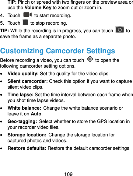  109 TIP: Pinch or spread with two fingers on the preview area or use the Volume Key to zoom out or zoom in. 4.  Touch    to start recording. 5.  Touch    to stop recording. TIP: While the recording is in progress, you can touch    to save the frame as a separate photo. Customizing Camcorder Settings Before recording a video, you can touch    to open the following camcorder setting options.  Video quality: Set the quality for the video clips.  Silent camcorder: Check this option if you want to capture silent video clips.  Time lapse: Set the time interval between each frame when you shot time lapse videos.    White balance: Change the white balance scenario or leave it on Auto.    Geo-tagging: Select whether to store the GPS location in your recorder video files.    Storage location: Change the storage location for captured photos and videos.    Restore defaults: Restore the default camcorder settings.  