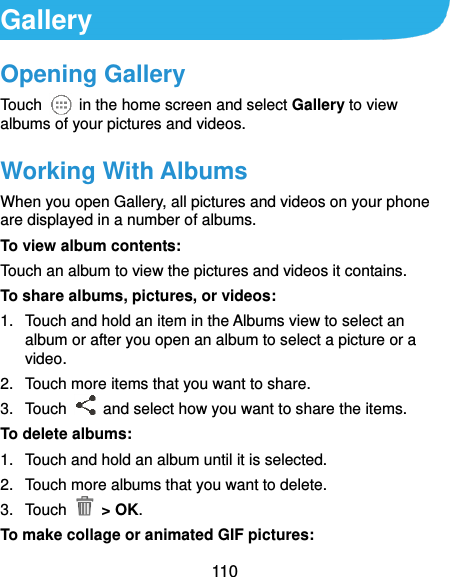  110 Gallery Opening Gallery Touch    in the home screen and select Gallery to view albums of your pictures and videos. Working With Albums When you open Gallery, all pictures and videos on your phone are displayed in a number of albums.   To view album contents: Touch an album to view the pictures and videos it contains. To share albums, pictures, or videos: 1.  Touch and hold an item in the Albums view to select an album or after you open an album to select a picture or a video. 2.  Touch more items that you want to share. 3.  Touch    and select how you want to share the items. To delete albums: 1.  Touch and hold an album until it is selected. 2.  Touch more albums that you want to delete. 3.  Touch    &gt; OK.   To make collage or animated GIF pictures: 