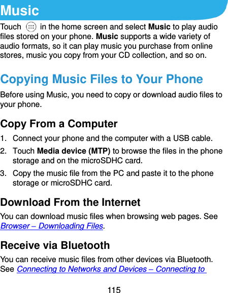  115 Music Touch    in the home screen and select Music to play audio files stored on your phone. Music supports a wide variety of audio formats, so it can play music you purchase from online stores, music you copy from your CD collection, and so on. Copying Music Files to Your Phone Before using Music, you need to copy or download audio files to your phone.   Copy From a Computer 1.  Connect your phone and the computer with a USB cable. 2.  Touch Media device (MTP) to browse the files in the phone storage and on the microSDHC card. 3.  Copy the music file from the PC and paste it to the phone storage or microSDHC card. Download From the Internet You can download music files when browsing web pages. See Browser – Downloading Files. Receive via Bluetooth You can receive music files from other devices via Bluetooth. See Connecting to Networks and Devices – Connecting to 