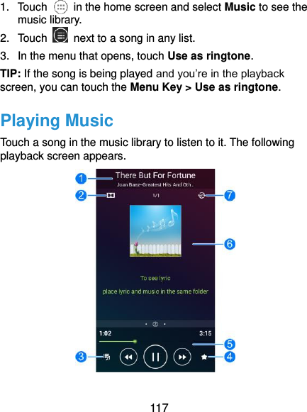  117 1.  Touch    in the home screen and select Music to see the music library. 2.  Touch    next to a song in any list. 3.  In the menu that opens, touch Use as ringtone. TIP: If the song is being played and you’re in the playback screen, you can touch the Menu Key &gt; Use as ringtone. Playing Music Touch a song in the music library to listen to it. The following playback screen appears.  