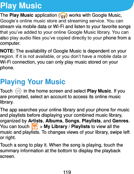  119 Play Music The Play Music application ( ) works with Google Music, Google’s online music store and streaming service. You can stream via mobile data or Wi-Fi and listen to your favorite songs that you’ve added to your online Google Music library. You can also play audio files you’ve copied directly to your phone from a computer. NOTE: The availability of Google Music is dependent on your region. If it is not available, or you don’t have a mobile data or Wi-Fi connection, you can only play music stored on your phone. Playing Your Music Touch    in the home screen and select Play Music. If you are prompted, select an account to access its online music library. The app searches your online library and your phone for music and playlists before displaying your combined music library, organized by Artists, Albums, Songs, Playlists, and Genres. You can touch    &gt; My Library / Playlists to view all the music and playlists. To changes views of your library, swipe left or right. Touch a song to play it. When the song is playing, touch the summary information at the bottom to display the playback screen. 