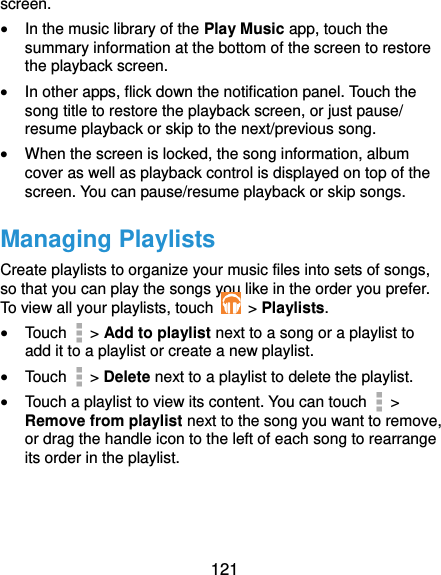  121 screen.  In the music library of the Play Music app, touch the summary information at the bottom of the screen to restore the playback screen.  In other apps, flick down the notification panel. Touch the song title to restore the playback screen, or just pause/ resume playback or skip to the next/previous song.  When the screen is locked, the song information, album cover as well as playback control is displayed on top of the screen. You can pause/resume playback or skip songs. Managing Playlists Create playlists to organize your music files into sets of songs, so that you can play the songs you like in the order you prefer. To view all your playlists, touch    &gt; Playlists.  Touch   &gt; Add to playlist next to a song or a playlist to add it to a playlist or create a new playlist.  Touch    &gt; Delete next to a playlist to delete the playlist.  Touch a playlist to view its content. You can touch   &gt; Remove from playlist next to the song you want to remove, or drag the handle icon to the left of each song to rearrange its order in the playlist. 