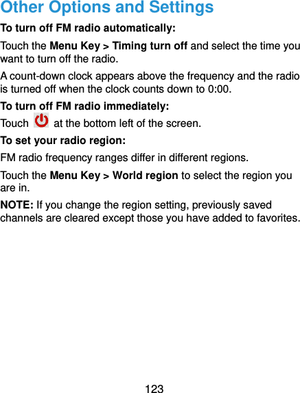  123 Other Options and Settings To turn off FM radio automatically: Touch the Menu Key &gt; Timing turn off and select the time you want to turn off the radio. A count-down clock appears above the frequency and the radio is turned off when the clock counts down to 0:00. To turn off FM radio immediately: Touch    at the bottom left of the screen. To set your radio region: FM radio frequency ranges differ in different regions. Touch the Menu Key &gt; World region to select the region you are in. NOTE: If you change the region setting, previously saved channels are cleared except those you have added to favorites.  