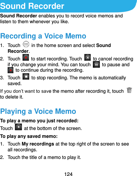  124 Sound Recorder Sound Recorder enables you to record voice memos and listen to them whenever you like. Recording a Voice Memo 1.  Touch    in the home screen and select Sound Recorder. 2.  Touch    to start recording. Touch    to cancel recording if you change your mind. You can touch    to pause and   to continue during the recording. 3.  Touch    to stop recording. The memo is automatically saved. If you don’t want to save the memo after recording it, touch   to delete it. Playing a Voice Memo To play a memo you just recorded: Touch    at the bottom of the screen. To play any saved memo: 1.  Touch My recordings at the top right of the screen to see all recordings. 2.  Touch the title of a memo to play it.  