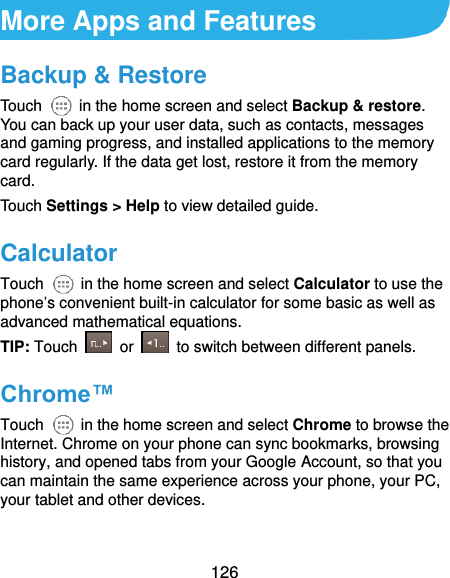  126 More Apps and Features Backup &amp; Restore Touch    in the home screen and select Backup &amp; restore. You can back up your user data, such as contacts, messages and gaming progress, and installed applications to the memory card regularly. If the data get lost, restore it from the memory card. Touch Settings &gt; Help to view detailed guide. Calculator Touch    in the home screen and select Calculator to use the phone’s convenient built-in calculator for some basic as well as advanced mathematical equations. TIP: Touch    or    to switch between different panels.   Chrome™ Touch    in the home screen and select Chrome to browse the Internet. Chrome on your phone can sync bookmarks, browsing history, and opened tabs from your Google Account, so that you can maintain the same experience across your phone, your PC, your tablet and other devices. 