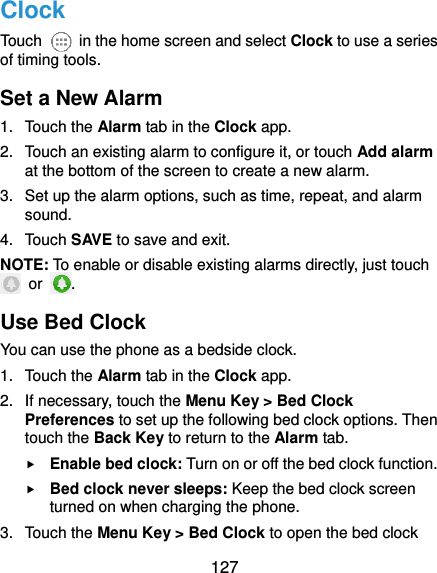  127 Clock Touch    in the home screen and select Clock to use a series of timing tools. Set a New Alarm 1.  Touch the Alarm tab in the Clock app. 2.  Touch an existing alarm to configure it, or touch Add alarm at the bottom of the screen to create a new alarm. 3.  Set up the alarm options, such as time, repeat, and alarm sound. 4.  Touch SAVE to save and exit. NOTE: To enable or disable existing alarms directly, just touch   or  . Use Bed Clock You can use the phone as a bedside clock. 1.  Touch the Alarm tab in the Clock app. 2.  If necessary, touch the Menu Key &gt; Bed Clock Preferences to set up the following bed clock options. Then touch the Back Key to return to the Alarm tab.  Enable bed clock: Turn on or off the bed clock function.  Bed clock never sleeps: Keep the bed clock screen turned on when charging the phone. 3.  Touch the Menu Key &gt; Bed Clock to open the bed clock 