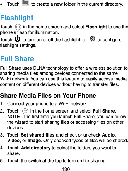  130  Touch    to create a new folder in the current directory. Flashlight Touch    in the home screen and select Flashlight to use the phone’s flash for illumination.   Touch    to turn on or off the flashlight, or    to configure flashlight settings. Full Share Full Share uses DLNA technology to offer a wireless solution to sharing media files among devices connected to the same Wi-Fi network. You can use this feature to easily access media content on different devices without having to transfer files. Share Media Files on Your Phone 1.  Connect your phone to a Wi-Fi network. 2.  Touch    in the home screen and select Full Share. NOTE: The first time you launch Full Share, you can follow the wizard to start sharing files or accessing files on other devices. 3.  Touch Set shared files and check or uncheck Audio, Video, or Image. Only checked types of files will be shared. 4.  Touch Add directory to select the folders you want to share. 5.  Touch the switch at the top to turn on file sharing. 