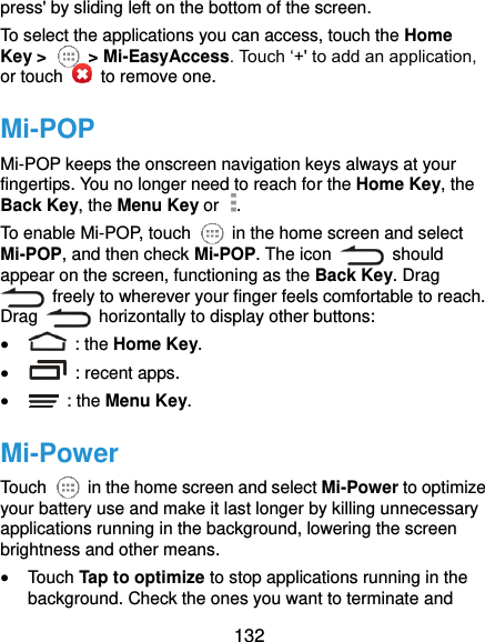  132 press&apos; by sliding left on the bottom of the screen. To select the applications you can access, touch the Home Key &gt;    &gt; Mi-EasyAccess. Touch ‘+&apos; to add an application, or touch    to remove one. Mi-POP Mi-POP keeps the onscreen navigation keys always at your fingertips. You no longer need to reach for the Home Key, the Back Key, the Menu Key or  . To enable Mi-POP, touch    in the home screen and select Mi-POP, and then check Mi-POP. The icon    should appear on the screen, functioning as the Back Key. Drag   freely to wherever your finger feels comfortable to reach. Drag    horizontally to display other buttons:      : the Home Key.   : recent apps.   : the Menu Key. Mi-Power Touch    in the home screen and select Mi-Power to optimize your battery use and make it last longer by killing unnecessary applications running in the background, lowering the screen brightness and other means.  Touch Tap to optimize to stop applications running in the background. Check the ones you want to terminate and 