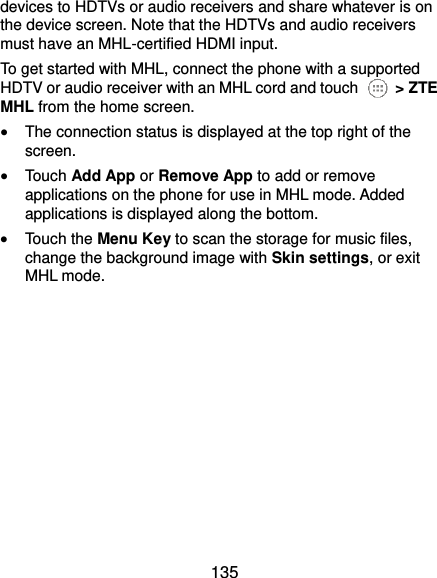  135 devices to HDTVs or audio receivers and share whatever is on the device screen. Note that the HDTVs and audio receivers must have an MHL-certified HDMI input. To get started with MHL, connect the phone with a supported HDTV or audio receiver with an MHL cord and touch   &gt; ZTE MHL from the home screen.  The connection status is displayed at the top right of the screen.  Touch Add App or Remove App to add or remove applications on the phone for use in MHL mode. Added applications is displayed along the bottom.  Touch the Menu Key to scan the storage for music files, change the background image with Skin settings, or exit MHL mode.   