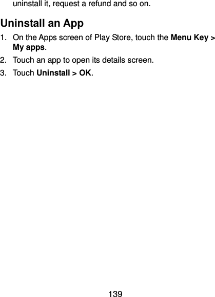  139 uninstall it, request a refund and so on. Uninstall an App 1.  On the Apps screen of Play Store, touch the Menu Key &gt; My apps. 2.  Touch an app to open its details screen. 3.  Touch Uninstall &gt; OK.                