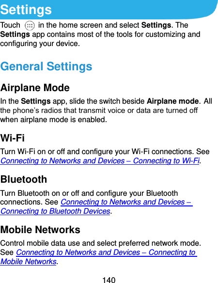  140 Settings Touch    in the home screen and select Settings. The Settings app contains most of the tools for customizing and configuring your device. General Settings Airplane Mode In the Settings app, slide the switch beside Airplane mode. All the phone’s radios that transmit voice or data are turned off when airplane mode is enabled. Wi-Fi Turn Wi-Fi on or off and configure your Wi-Fi connections. See Connecting to Networks and Devices – Connecting to Wi-Fi. Bluetooth Turn Bluetooth on or off and configure your Bluetooth connections. See Connecting to Networks and Devices – Connecting to Bluetooth Devices. Mobile Networks Control mobile data use and select preferred network mode. See Connecting to Networks and Devices – Connecting to Mobile Networks. 