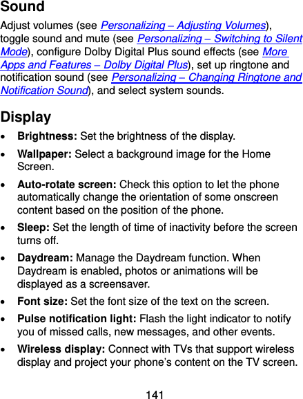  141 Sound Adjust volumes (see Personalizing – Adjusting Volumes), toggle sound and mute (see Personalizing – Switching to Silent Mode), configure Dolby Digital Plus sound effects (see More Apps and Features – Dolby Digital Plus), set up ringtone and notification sound (see Personalizing – Changing Ringtone and Notification Sound), and select system sounds. Display  Brightness: Set the brightness of the display.  Wallpaper: Select a background image for the Home Screen.  Auto-rotate screen: Check this option to let the phone automatically change the orientation of some onscreen content based on the position of the phone.  Sleep: Set the length of time of inactivity before the screen turns off.  Daydream: Manage the Daydream function. When Daydream is enabled, photos or animations will be displayed as a screensaver.  Font size: Set the font size of the text on the screen.  Pulse notification light: Flash the light indicator to notify you of missed calls, new messages, and other events.  Wireless display: Connect with TVs that support wireless display and project your phone’s content on the TV screen. 