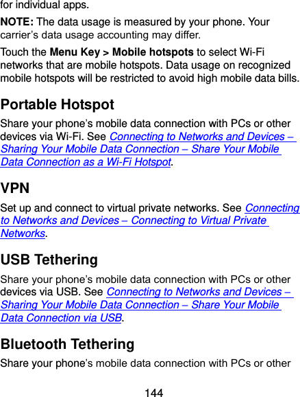  144 for individual apps. NOTE: The data usage is measured by your phone. Your carrier’s data usage accounting may differ. Touch the Menu Key &gt; Mobile hotspots to select Wi-Fi networks that are mobile hotspots. Data usage on recognized mobile hotspots will be restricted to avoid high mobile data bills. Portable Hotspot Share your phone’s mobile data connection with PCs or other devices via Wi-Fi. See Connecting to Networks and Devices – Sharing Your Mobile Data Connection – Share Your Mobile Data Connection as a Wi-Fi Hotspot. VPN Set up and connect to virtual private networks. See Connecting to Networks and Devices – Connecting to Virtual Private Networks. USB Tethering Share your phone’s mobile data connection with PCs or other devices via USB. See Connecting to Networks and Devices – Sharing Your Mobile Data Connection – Share Your Mobile Data Connection via USB. Bluetooth Tethering Share your phone’s mobile data connection with PCs or other 