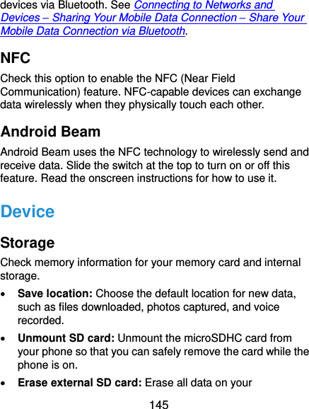  145 devices via Bluetooth. See Connecting to Networks and Devices – Sharing Your Mobile Data Connection – Share Your Mobile Data Connection via Bluetooth. NFC Check this option to enable the NFC (Near Field Communication) feature. NFC-capable devices can exchange data wirelessly when they physically touch each other. Android Beam Android Beam uses the NFC technology to wirelessly send and receive data. Slide the switch at the top to turn on or off this feature. Read the onscreen instructions for how to use it. Device Storage Check memory information for your memory card and internal storage.  Save location: Choose the default location for new data, such as files downloaded, photos captured, and voice recorded.  Unmount SD card: Unmount the microSDHC card from your phone so that you can safely remove the card while the phone is on.  Erase external SD card: Erase all data on your 