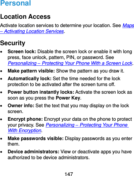  147 Personal Location Access Activate location services to determine your location. See Maps – Activating Location Services. Security  Screen lock: Disable the screen lock or enable it with long press, face unlock, pattern, PIN, or password. See Personalizing – Protecting Your Phone With a Screen Lock.  Make pattern visible: Show the pattern as you draw it.  Automatically lock: Set the time needed for the lock protection to be activated after the screen turns off.  Power button instantly locks: Activate the screen lock as soon as you press the Power Key.  Owner info: Set the text that you may display on the lock screen.  Encrypt phone: Encrypt your data on the phone to protect your privacy. See Personalizing – Protecting Your Phone With Encryption.  Make passwords visible: Display passwords as you enter them.  Device administrators: View or deactivate apps you have authorized to be device administrators. 