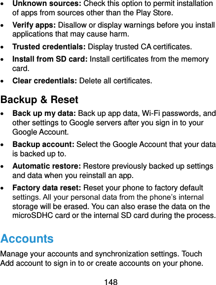  148  Unknown sources: Check this option to permit installation of apps from sources other than the Play Store.  Verify apps: Disallow or display warnings before you install applications that may cause harm.  Trusted credentials: Display trusted CA certificates.  Install from SD card: Install certificates from the memory card.  Clear credentials: Delete all certificates. Backup &amp; Reset  Back up my data: Back up app data, Wi-Fi passwords, and other settings to Google servers after you sign in to your Google Account.  Backup account: Select the Google Account that your data is backed up to.  Automatic restore: Restore previously backed up settings and data when you reinstall an app.  Factory data reset: Reset your phone to factory default settings. All your personal data from the phone’s internal storage will be erased. You can also erase the data on the microSDHC card or the internal SD card during the process. Accounts Manage your accounts and synchronization settings. Touch Add account to sign in to or create accounts on your phone. 