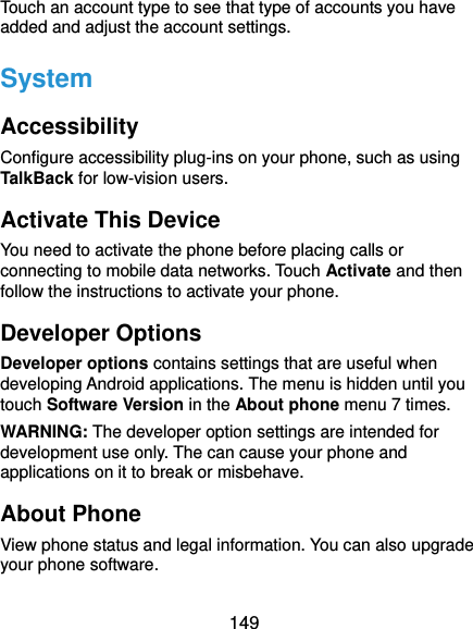  149 Touch an account type to see that type of accounts you have added and adjust the account settings. System Accessibility Configure accessibility plug-ins on your phone, such as using TalkBack for low-vision users. Activate This Device You need to activate the phone before placing calls or connecting to mobile data networks. Touch Activate and then follow the instructions to activate your phone. Developer Options Developer options contains settings that are useful when developing Android applications. The menu is hidden until you touch Software Version in the About phone menu 7 times. WARNING: The developer option settings are intended for development use only. The can cause your phone and applications on it to break or misbehave. About Phone View phone status and legal information. You can also upgrade your phone software.   