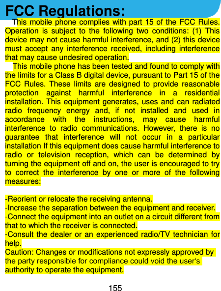  155 FCC Regulations: This mobile phone  complies with part 15  of the  FCC Rules. Operation  is  subject  to  the  following  two  conditions:  (1)  This device may not cause harmful interference, and (2) this device must  accept  any  interference  received,  including  interference that may cause undesired operation. This mobile phone has been tested and found to comply with the limits for a Class B digital device, pursuant to Part 15 of the FCC  Rules.  These  limits  are  designed  to  provide  reasonable protection  against  harmful  interference  in  a  residential installation. This  equipment generates,  uses and can radiated radio  frequency  energy  and,  if  not  installed  and  used  in accordance  with  the  instructions,  may  cause  harmful interference  to  radio  communications.  However,  there  is  no guarantee  that  interference  will  not  occur  in  a  particular installation If this equipment does cause harmful interference to radio  or  television  reception,  which  can  be  determined  by turning the equipment off and on, the user is encouraged to try to  correct  the  interference  by  one  or  more  of  the  following measures:  -Reorient or relocate the receiving antenna. -Increase the separation between the equipment and receiver. -Connect the equipment into an outlet on a circuit different from that to which the receiver is connected. -Consult  the dealer  or  an experienced  radio/TV technician  for help. Caution: Changes or modifications not expressly approved by the party responsible for compliance could void the user‘s authority to operate the equipment. 