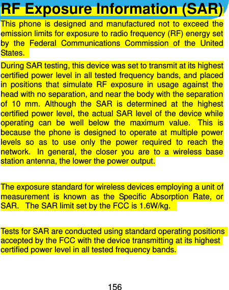  156  RF Exposure Information (SAR) This  phone  is  designed  and  manufactured  not  to  exceed  the emission limits for exposure to radio frequency (RF) energy set by  the  Federal  Communications  Commission  of  the  United States.   During SAR testing, this device was set to transmit at its highest certified power level in all tested frequency bands, and  placed in  positions  that  simulate  RF  exposure  in  usage  against  the head with no separation, and near the body with the separation of  10  mm.  Although  the  SAR  is  determined  at  the  highest certified power  level, the  actual SAR  level of  the device while operating  can  be  well  below  the  maximum  value.   This  is because  the  phone  is  designed  to  operate  at  multiple  power levels  so  as  to  use  only  the  power  required  to  reach  the network.   In  general,  the  closer  you  are  to  a  wireless  base station antenna, the lower the power output.  The exposure standard for wireless devices employing a unit of measurement  is  known  as  the  Specific  Absorption  Rate,  or SAR.   The SAR limit set by the FCC is 1.6W/kg.     Tests for SAR are conducted using standard operating positions accepted by the FCC with the device transmitting at its highest certified power level in all tested frequency bands.  