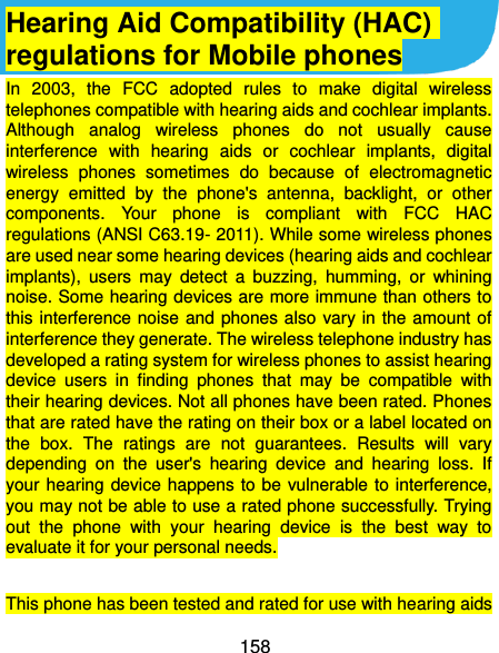  158 Hearing Aid Compatibility (HAC) regulations for Mobile phones In  2003,  the  FCC  adopted  rules  to  make  digital  wireless telephones compatible with hearing aids and cochlear implants. Although  analog  wireless  phones  do  not  usually  cause interference  with  hearing  aids  or  cochlear  implants,  digital wireless  phones  sometimes  do  because  of  electromagnetic energy  emitted  by  the  phone&apos;s  antenna,  backlight,  or  other components.  Your  phone  is  compliant  with  FCC  HAC regulations (ANSI C63.19- 2011). While some wireless phones are used near some hearing devices (hearing aids and cochlear implants),  users  may  detect  a  buzzing,  humming,  or  whining noise. Some hearing devices are more immune than others to this interference noise  and phones also vary in  the amount of interference they generate. The wireless telephone industry has developed a rating system for wireless phones to assist hearing device  users  in  finding  phones  that  may  be  compatible  with their hearing devices. Not all phones have been rated. Phones that are rated have the rating on their box or a label located on the  box.  The  ratings  are  not  guarantees.  Results  will  vary depending  on  the  user&apos;s  hearing  device  and  hearing  loss.  If your hearing  device happens to be  vulnerable to interference, you may not be able to use a rated phone successfully. Trying out  the  phone  with  your  hearing  device  is  the  best  way  to evaluate it for your personal needs.  This phone has been tested and rated for use with hearing aids 