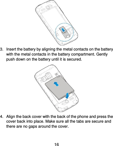  16  3.  Insert the battery by aligning the metal contacts on the battery with the metal contacts in the battery compartment. Gently push down on the battery until it is secured.  4.  Align the back cover with the back of the phone and press the cover back into place. Make sure all the tabs are secure and there are no gaps around the cover. 