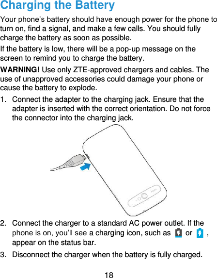  18 Charging the Battery Your phone’s battery should have enough power for the phone to turn on, find a signal, and make a few calls. You should fully charge the battery as soon as possible. If the battery is low, there will be a pop-up message on the screen to remind you to charge the battery.   WARNING! Use only ZTE-approved chargers and cables. The use of unapproved accessories could damage your phone or cause the battery to explode. 1.  Connect the adapter to the charging jack. Ensure that the adapter is inserted with the correct orientation. Do not force the connector into the charging jack.  2.  Connect the charger to a standard AC power outlet. If the phone is on, you’ll see a charging icon, such as   or    , appear on the status bar. 3.  Disconnect the charger when the battery is fully charged. 