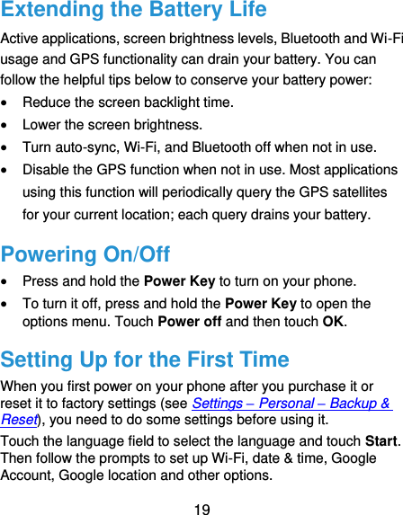  19 Extending the Battery Life Active applications, screen brightness levels, Bluetooth and Wi-Fi usage and GPS functionality can drain your battery. You can follow the helpful tips below to conserve your battery power:  Reduce the screen backlight time.  Lower the screen brightness.  Turn auto-sync, Wi-Fi, and Bluetooth off when not in use.  Disable the GPS function when not in use. Most applications using this function will periodically query the GPS satellites for your current location; each query drains your battery. Powering On/Off  Press and hold the Power Key to turn on your phone.  To turn it off, press and hold the Power Key to open the options menu. Touch Power off and then touch OK. Setting Up for the First Time When you first power on your phone after you purchase it or reset it to factory settings (see Settings – Personal – Backup &amp; Reset), you need to do some settings before using it. Touch the language field to select the language and touch Start. Then follow the prompts to set up Wi-Fi, date &amp; time, Google Account, Google location and other options. 