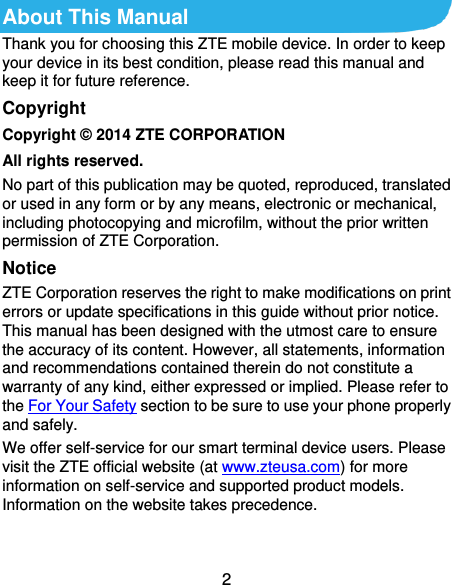  2 About This Manual Thank you for choosing this ZTE mobile device. In order to keep your device in its best condition, please read this manual and keep it for future reference. Copyright Copyright © 2014 ZTE CORPORATION All rights reserved. No part of this publication may be quoted, reproduced, translated or used in any form or by any means, electronic or mechanical, including photocopying and microfilm, without the prior written permission of ZTE Corporation. Notice ZTE Corporation reserves the right to make modifications on print errors or update specifications in this guide without prior notice. This manual has been designed with the utmost care to ensure the accuracy of its content. However, all statements, information and recommendations contained therein do not constitute a warranty of any kind, either expressed or implied. Please refer to the For Your Safety section to be sure to use your phone properly and safely. We offer self-service for our smart terminal device users. Please visit the ZTE official website (at www.zteusa.com) for more information on self-service and supported product models. Information on the website takes precedence.  