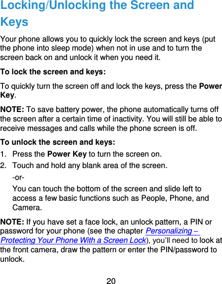  20 Locking/Unlocking the Screen and Keys Your phone allows you to quickly lock the screen and keys (put the phone into sleep mode) when not in use and to turn the screen back on and unlock it when you need it. To lock the screen and keys: To quickly turn the screen off and lock the keys, press the Power Key. NOTE: To save battery power, the phone automatically turns off the screen after a certain time of inactivity. You will still be able to receive messages and calls while the phone screen is off. To unlock the screen and keys: 1.  Press the Power Key to turn the screen on. 2.  Touch and hold any blank area of the screen. -or- You can touch the bottom of the screen and slide left to access a few basic functions such as People, Phone, and Camera.   NOTE: If you have set a face lock, an unlock pattern, a PIN or password for your phone (see the chapter Personalizing – Protecting Your Phone With a Screen Lock), you’ll need to look at the front camera, draw the pattern or enter the PIN/password to unlock. 