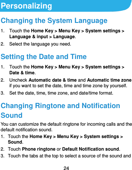  24 Personalizing Changing the System Language 1.  Touch the Home Key &gt; Menu Key &gt; System settings &gt; Language &amp; input &gt; Language. 2.  Select the language you need. Setting the Date and Time 1.  Touch the Home Key &gt; Menu Key &gt; System settings &gt; Date &amp; time. 2.  Uncheck Automatic date &amp; time and Automatic time zone if you want to set the date, time and time zone by yourself. 3.  Set the date, time, time zone, and date/time format. Changing Ringtone and Notification Sound You can customize the default ringtone for incoming calls and the default notification sound. 1.  Touch the Home Key &gt; Menu Key &gt; System settings &gt; Sound. 2.  Touch Phone ringtone or Default Notification sound. 3.  Touch the tabs at the top to select a source of the sound and 
