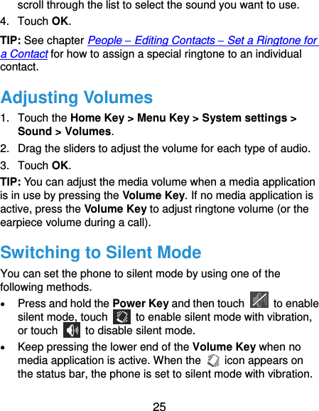  25 scroll through the list to select the sound you want to use. 4.  Touch OK. TIP: See chapter People – Editing Contacts – Set a Ringtone for a Contact for how to assign a special ringtone to an individual contact. Adjusting Volumes 1.  Touch the Home Key &gt; Menu Key &gt; System settings &gt; Sound &gt; Volumes. 2.  Drag the sliders to adjust the volume for each type of audio.   3.  Touch OK. TIP: You can adjust the media volume when a media application is in use by pressing the Volume Key. If no media application is active, press the Volume Key to adjust ringtone volume (or the earpiece volume during a call).   Switching to Silent Mode You can set the phone to silent mode by using one of the following methods.  Press and hold the Power Key and then touch    to enable silent mode, touch    to enable silent mode with vibration, or touch    to disable silent mode.  Keep pressing the lower end of the Volume Key when no media application is active. When the    icon appears on the status bar, the phone is set to silent mode with vibration. 