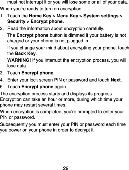  29 must not interrupt it or you will lose some or all of your data. When you&apos;re ready to turn on encryption: 1.  Touch the Home Key &gt; Menu Key &gt; System settings &gt; Security &gt; Encrypt phone. 2.  Read the information about encryption carefully.   The Encrypt phone button is dimmed if your battery is not charged or your phone is not plugged in. If you change your mind about encrypting your phone, touch the Back Key. WARNING! If you interrupt the encryption process, you will lose data. 3.  Touch Encrypt phone. 4.  Enter your lock screen PIN or password and touch Next. 5.  Touch Encrypt phone again. The encryption process starts and displays its progress. Encryption can take an hour or more, during which time your phone may restart several times. When encryption is completed, you&apos;re prompted to enter your PIN or password. Subsequently you must enter your PIN or password each time you power on your phone in order to decrypt it. 