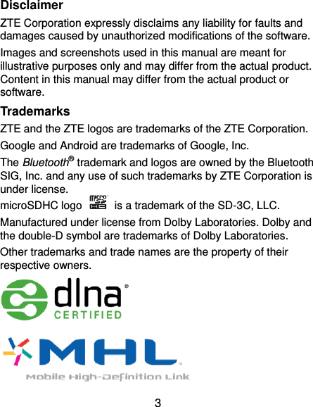  3 Disclaimer ZTE Corporation expressly disclaims any liability for faults and damages caused by unauthorized modifications of the software. Images and screenshots used in this manual are meant for illustrative purposes only and may differ from the actual product. Content in this manual may differ from the actual product or software. Trademarks ZTE and the ZTE logos are trademarks of the ZTE Corporation.   Google and Android are trademarks of Google, Inc.   The Bluetooth® trademark and logos are owned by the Bluetooth SIG, Inc. and any use of such trademarks by ZTE Corporation is under license.   microSDHC logo    is a trademark of the SD-3C, LLC.   Manufactured under license from Dolby Laboratories. Dolby and the double-D symbol are trademarks of Dolby Laboratories. Other trademarks and trade names are the property of their respective owners.       