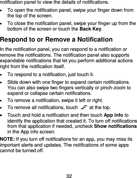  32 notification panel to view the details of notifications.  To open the notification panel, swipe your finger down from the top of the screen.  To close the notification panel, swipe your finger up from the bottom of the screen or touch the Back Key. Respond to or Remove a Notification In the notification panel, you can respond to a notification or remove the notifications. The notification panel also supports expandable notifications that let you perform additional actions right from the notification itself.  To respond to a notification, just touch it.  Slide down with one finger to expand certain notifications. You can also swipe two fingers vertically or pinch-zoom to expand or collapse certain notifications.  To remove a notification, swipe it left or right.  To remove all notifications, touch   at the top.  Touch and hold a notification and then touch App info to identify the application that created it. To turn off notifications from that application if needed, uncheck Show notifications in the App info screen. NOTE: If you turn off notifications for an app, you may miss its important alerts and updates. The notifications of some apps cannot be turned off. 