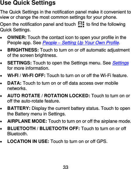  33 Use Quick Settings The Quick Settings in the notification panel make it convenient to view or change the most common settings for your phone. Open the notification panel and touch   to find the following Quick Settings.  OWNER: Touch the contact icon to open your profile in the People app. See People – Setting Up Your Own Profile.  BRIGHTNESS: Touch to turn on or off automatic adjustment of the screen brightness.  SETTINGS: Touch to open the Settings menu. See Settings for more information.  WI-FI / WI-FI OFF: Touch to turn on or off the Wi-Fi feature.  DATA: Touch to turn on or off data access over mobile networks.  AUTO ROTATE / ROTATION LOCKED: Touch to turn on or off the auto-rotate feature.  BATTERY: Display the current battery status. Touch to open the Battery menu in Settings.  AIRPLANE MODE: Touch to turn on or off the airplane mode.  BLUETOOTH / BLUETOOTH OFF: Touch to turn on or off Bluetooth.  LOCATION IN USE: Touch to turn on or off GPS. 
