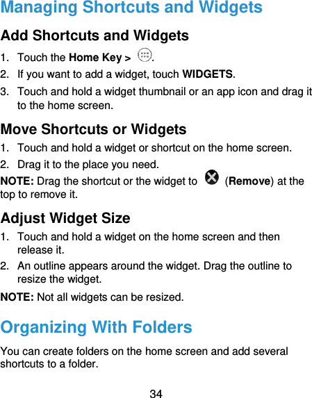  34 Managing Shortcuts and Widgets Add Shortcuts and Widgets 1.  Touch the Home Key &gt;  . 2.  If you want to add a widget, touch WIDGETS. 3.  Touch and hold a widget thumbnail or an app icon and drag it to the home screen. Move Shortcuts or Widgets 1.  Touch and hold a widget or shortcut on the home screen. 2.  Drag it to the place you need. NOTE: Drag the shortcut or the widget to    (Remove) at the top to remove it. Adjust Widget Size 1.  Touch and hold a widget on the home screen and then release it. 2.  An outline appears around the widget. Drag the outline to resize the widget. NOTE: Not all widgets can be resized. Organizing With Folders You can create folders on the home screen and add several shortcuts to a folder. 