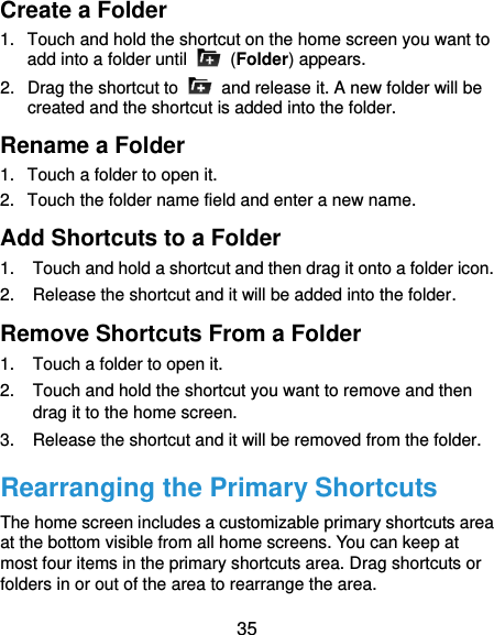  35 Create a Folder 1.  Touch and hold the shortcut on the home screen you want to add into a folder until    (Folder) appears. 2.  Drag the shortcut to    and release it. A new folder will be created and the shortcut is added into the folder. Rename a Folder 1.  Touch a folder to open it. 2.  Touch the folder name field and enter a new name. Add Shortcuts to a Folder 1.  Touch and hold a shortcut and then drag it onto a folder icon. 2.  Release the shortcut and it will be added into the folder. Remove Shortcuts From a Folder 1.  Touch a folder to open it. 2.  Touch and hold the shortcut you want to remove and then drag it to the home screen. 3.  Release the shortcut and it will be removed from the folder. Rearranging the Primary Shortcuts The home screen includes a customizable primary shortcuts area at the bottom visible from all home screens. You can keep at most four items in the primary shortcuts area. Drag shortcuts or folders in or out of the area to rearrange the area. 