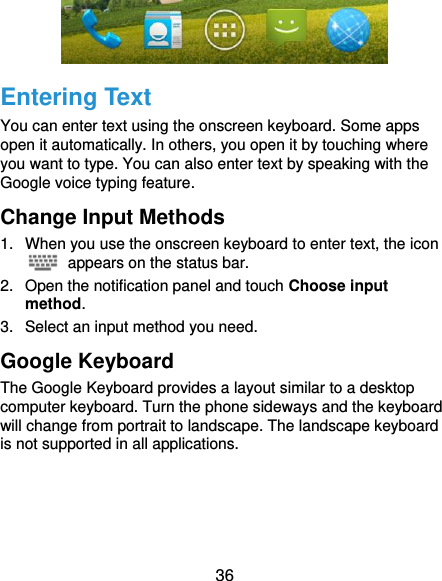  36  Entering Text You can enter text using the onscreen keyboard. Some apps open it automatically. In others, you open it by touching where you want to type. You can also enter text by speaking with the Google voice typing feature. Change Input Methods 1.  When you use the onscreen keyboard to enter text, the icon   appears on the status bar. 2.  Open the notification panel and touch Choose input method. 3.  Select an input method you need. Google Keyboard The Google Keyboard provides a layout similar to a desktop computer keyboard. Turn the phone sideways and the keyboard will change from portrait to landscape. The landscape keyboard is not supported in all applications. 